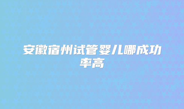 安徽宿州试管婴儿哪成功率高