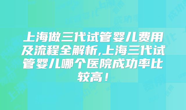 上海做三代试管婴儿费用及流程全解析,上海三代试管婴儿哪个医院成功率比较高!