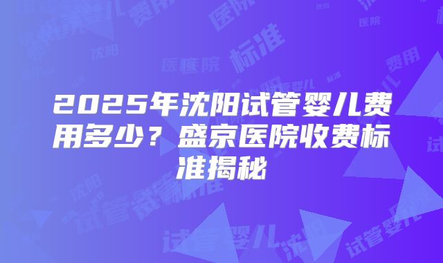 2025年沈阳试管婴儿费用多少?盛京医院收费标准揭秘