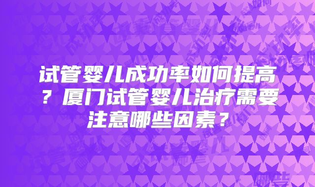试管婴儿成功率如何提高？厦门试管婴儿治疗需要注意哪些因素？