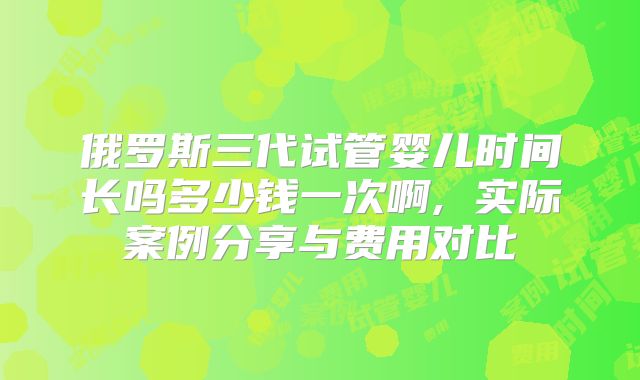 俄罗斯三代试管婴儿时间长吗多少钱一次啊, 实际案例分享与费用对比