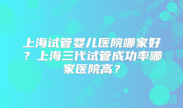 上海试管婴儿医院哪家好？上海三代试管成功率哪家医院高？