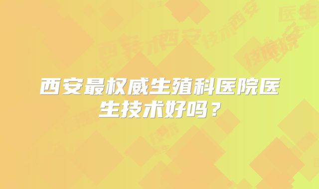 西安最权威生殖科医院医生技术好吗？