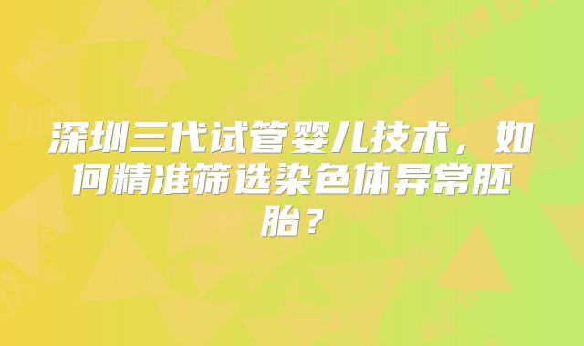 深圳三代试管婴儿技术,如何精准筛选染色体异常胚胎?