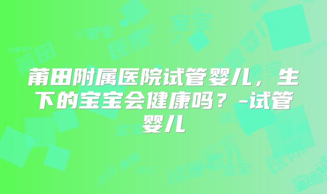 莆田附属医院试管婴儿,生下的宝宝会健康吗?-试管婴儿