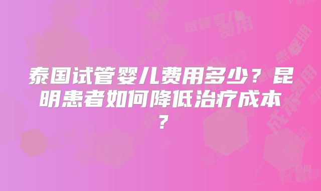 泰国试管婴儿费用多少?昆明患者如何降低治疗成本?