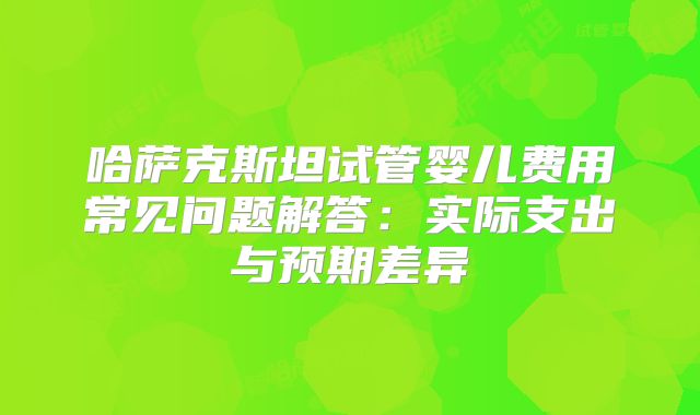 哈萨克斯坦试管婴儿费用常见问题解答:实际支出与预期差异
