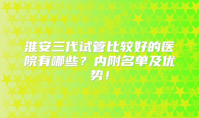 淮安三代试管比较好的医院有哪些?内附名单及优势!