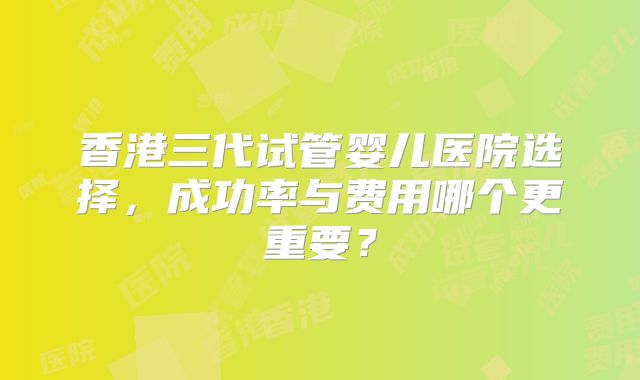 香港三代试管婴儿医院选择,成功率与费用哪个更重要?