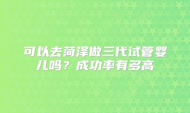 可以去菏泽做三代试管婴儿吗？成功率有多高