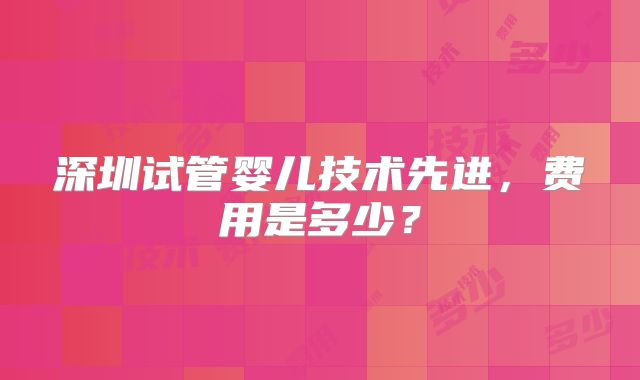 深圳试管婴儿技术先进,费用是多少?