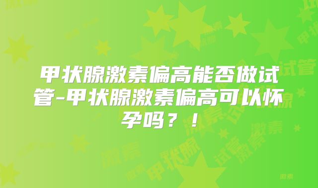 甲状腺激素偏高能否做试管-甲状腺激素偏高可以怀孕吗？！