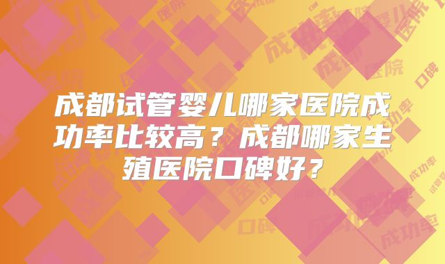 成都试管婴儿哪家医院成功率比较高?成都哪家生殖医院口碑好?