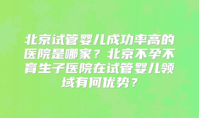 北京试管婴儿成功率高的医院是哪家?北京不孕不育生子医院在试管婴儿领域有何优势?