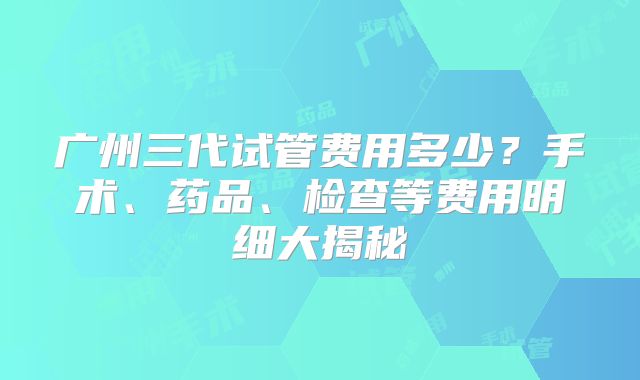 广州三代试管费用多少?手术、药品、检查等费用明细大揭秘