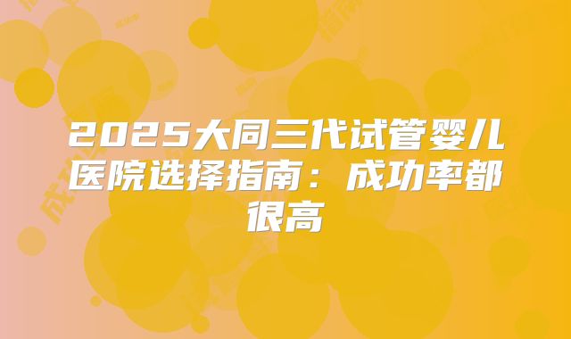 2025大同三代试管婴儿医院选择指南:成功率都很高