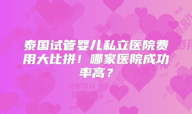 泰国试管婴儿私立医院费用大比拼!哪家医院成功率高?
