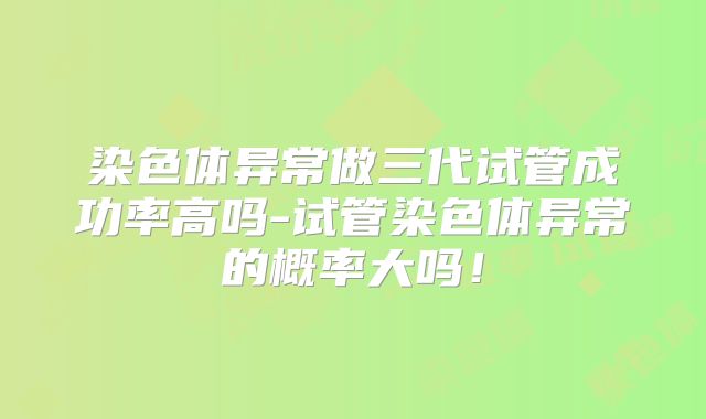 染色体异常做三代试管成功率高吗-试管染色体异常的概率大吗!
