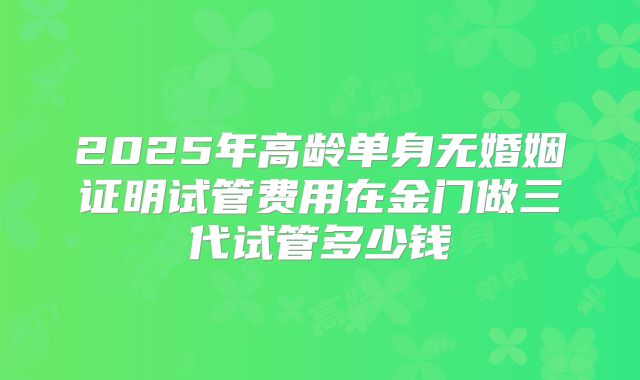 2025年高龄单身无婚姻证明试管费用在金门做三代试管多少钱