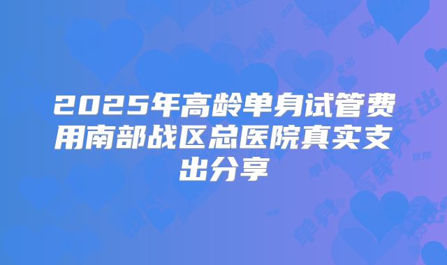 2025年高龄单身试管费用南部战区总医院真实支出分享