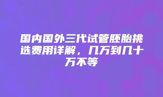 国内国外三代试管胚胎挑选费用详解，几万到几十万不等