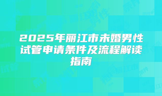 2025年丽江市未婚男性试管申请条件及流程解读指南