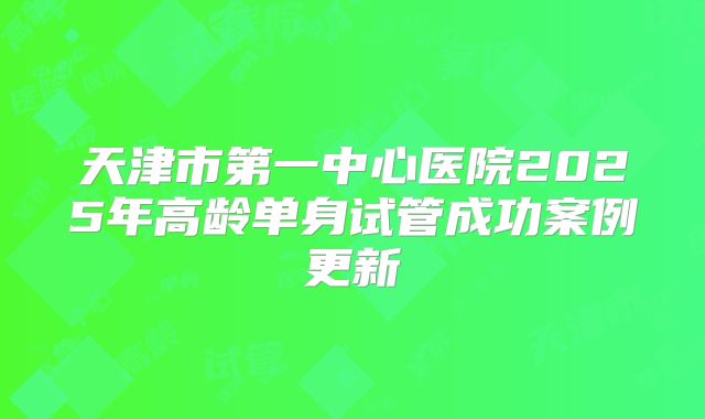 天津市第一中心医院2025年高龄单身试管成功案例更新