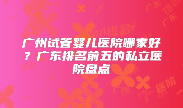 广州试管婴儿医院哪家好？广东排名前五的私立医院盘点