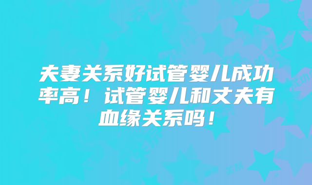 夫妻关系好试管婴儿成功率高!试管婴儿和丈夫有血缘关系吗!