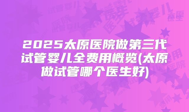 2025太原医院做第三代试管婴儿全费用概览(太原做试管哪个医生好)