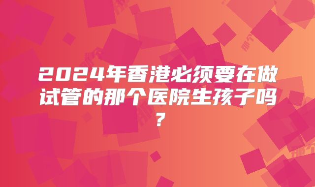 2024年香港必须要在做试管的那个医院生孩子吗?