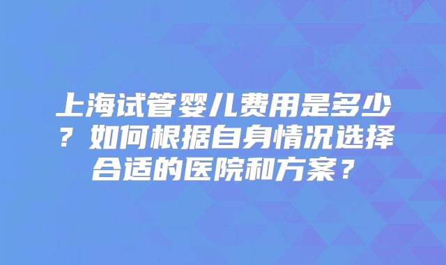 上海试管婴儿费用是多少?如何根据自身情况选择合适的医院和方案?
