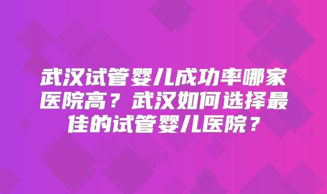 武汉试管婴儿成功率哪家医院高？武汉如何选择最佳的试管婴儿医院？