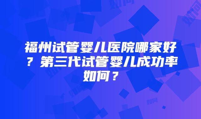 福州试管婴儿医院哪家好？第三代试管婴儿成功率如何？