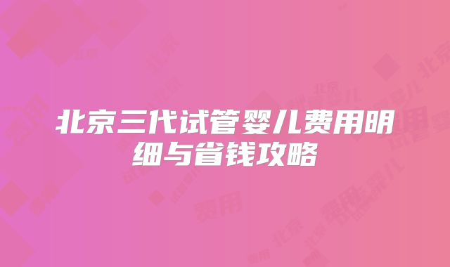 北京三代试管婴儿费用明细与省钱攻略