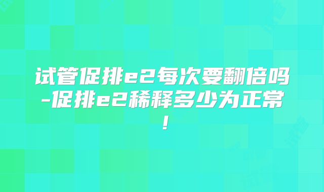 试管促排e2每次要翻倍吗-促排e2稀释多少为正常!