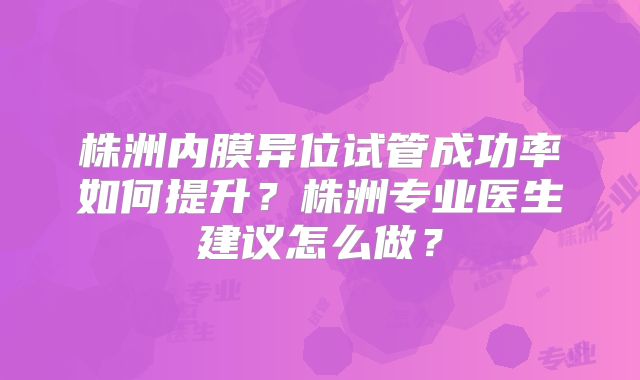 株洲内膜异位试管成功率如何提升?株洲专业医生建议怎么做?