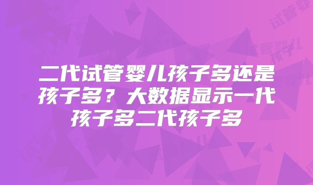 二代试管婴儿孩子多还是孩子多？大数据显示一代孩子多二代孩子多