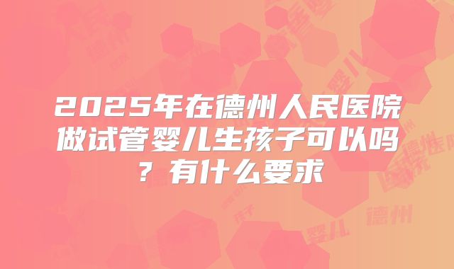 2025年在德州人民医院做试管婴儿生孩子可以吗？有什么要求