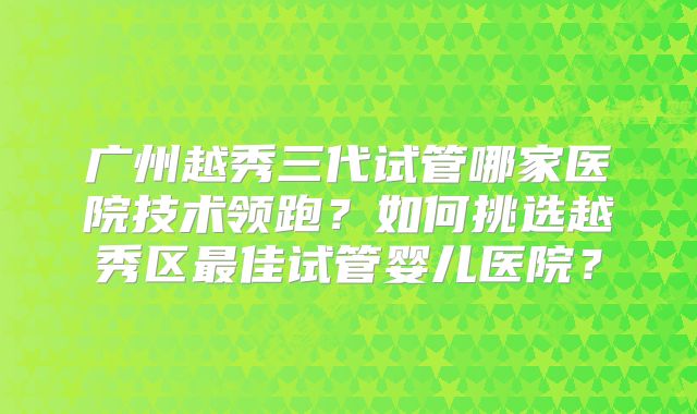 广州越秀三代试管哪家医院技术领跑?如何挑选越秀区最佳试管婴儿医院?