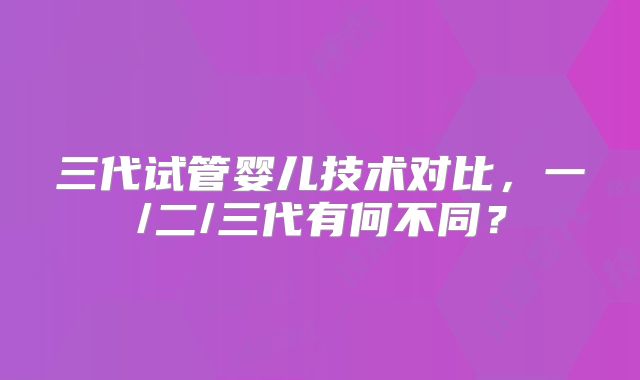 三代试管婴儿技术对比,一/二/三代有何不同?