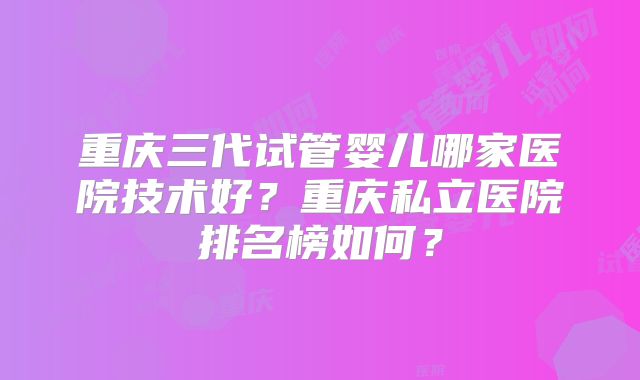 重庆三代试管婴儿哪家医院技术好?重庆私立医院排名榜如何?