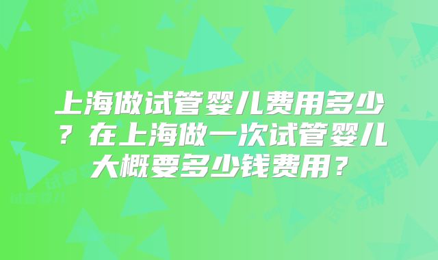 上海做试管婴儿费用多少?在上海做一次试管婴儿大概要多少钱费用?