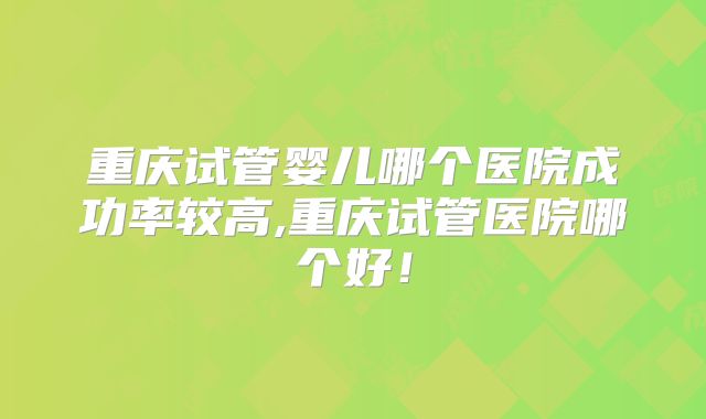 重庆试管婴儿哪个医院成功率较高,重庆试管医院哪个好！