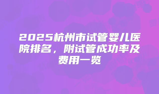 2025杭州市试管婴儿医院排名,附试管成功率及费用一览
