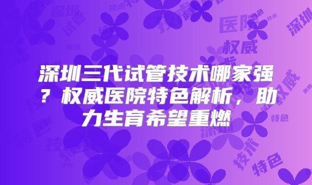 深圳三代试管技术哪家强?权威医院特色解析,助力生育希望重燃