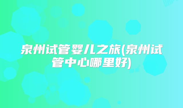 泉州试管婴儿之旅(泉州试管中心哪里好)