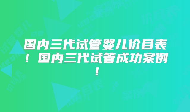 国内三代试管婴儿价目表！国内三代试管成功案例！
