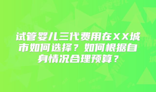 试管婴儿三代费用在XX城市如何选择?如何根据自身情况合理预算?