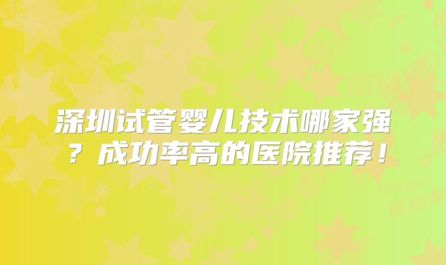 深圳试管婴儿技术哪家强?成功率高的医院推荐!
